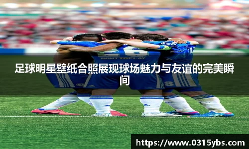 足球明星壁纸合照展现球场魅力与友谊的完美瞬间
