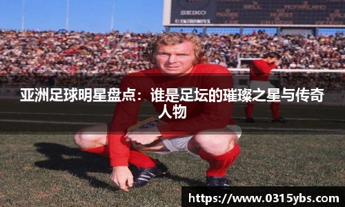 亚洲足球明星盘点：谁是足坛的璀璨之星与传奇人物